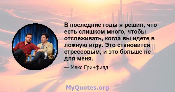 В последние годы я решил, что есть слишком много, чтобы отслеживать, когда вы идете в ложную игру. Это становится стрессовым, и это больше не для меня.