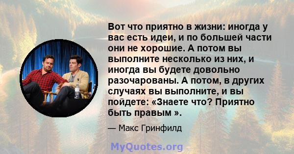 Вот что приятно в жизни: иногда у вас есть идеи, и по большей части они не хорошие. А потом вы выполните несколько из них, и иногда вы будете довольно разочарованы. А потом, в других случаях вы выполните, и вы пойдете: