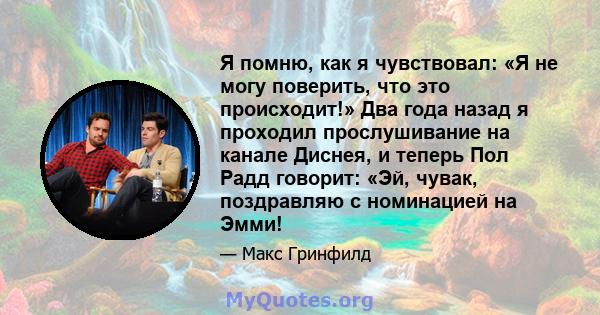 Я помню, как я чувствовал: «Я не могу поверить, что это происходит!» Два года назад я проходил прослушивание на канале Диснея, и теперь Пол Радд говорит: «Эй, чувак, поздравляю с номинацией на Эмми!