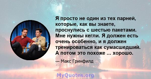 Я просто не один из тех парней, которые, как вы знаете, проснулись с шестью пакетами. Мне нужны кегли. Я должен есть очень особенно, и я должен тренироваться как сумасшедший. А потом это похоже ... хорошо.