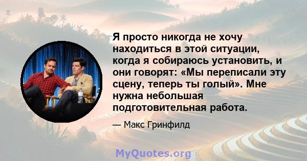 Я просто никогда не хочу находиться в этой ситуации, когда я собираюсь установить, и они говорят: «Мы переписали эту сцену, теперь ты голый». Мне нужна небольшая подготовительная работа.