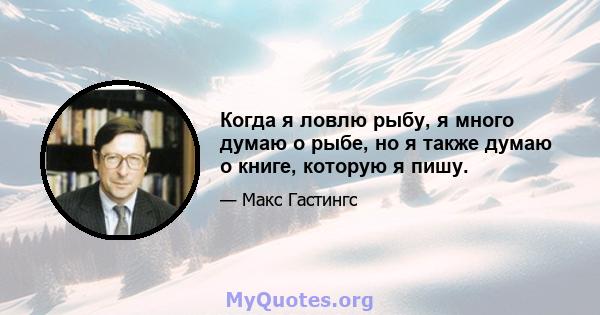 Когда я ловлю рыбу, я много думаю о рыбе, но я также думаю о книге, которую я пишу.