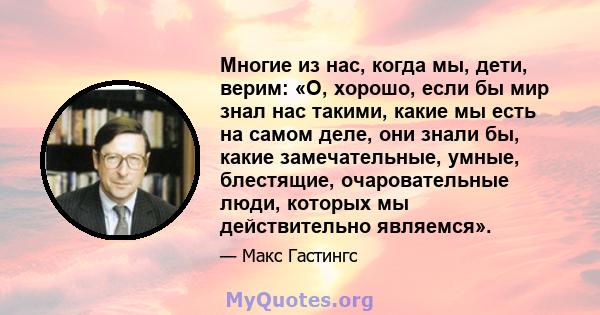 Многие из нас, когда мы, дети, верим: «О, хорошо, если бы мир знал нас такими, какие мы есть на самом деле, они знали бы, какие замечательные, умные, блестящие, очаровательные люди, которых мы действительно являемся».