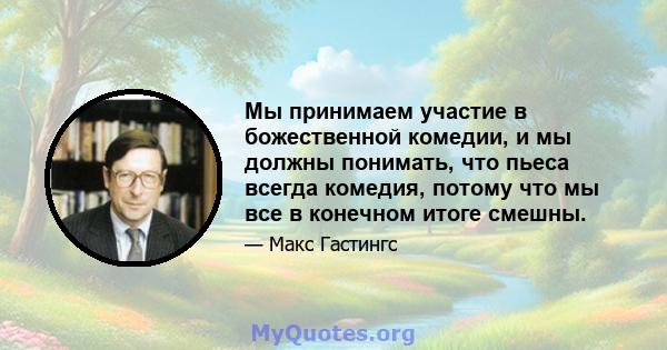 Мы принимаем участие в божественной комедии, и мы должны понимать, что пьеса всегда комедия, потому что мы все в конечном итоге смешны.