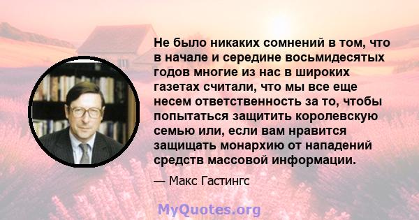 Не было никаких сомнений в том, что в начале и середине восьмидесятых годов многие из нас в широких газетах считали, что мы все еще несем ответственность за то, чтобы попытаться защитить королевскую семью или, если вам