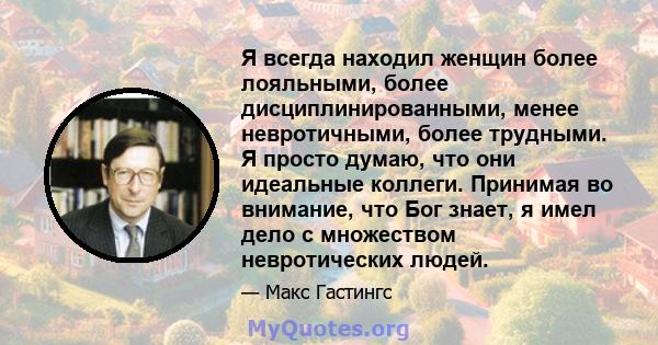 Я всегда находил женщин более лояльными, более дисциплинированными, менее невротичными, более трудными. Я просто думаю, что они идеальные коллеги. Принимая во внимание, что Бог знает, я имел дело с множеством