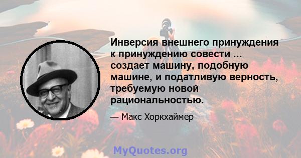 Инверсия внешнего принуждения к принуждению совести ... создает машину, подобную машине, и податливую верность, требуемую новой рациональностью.