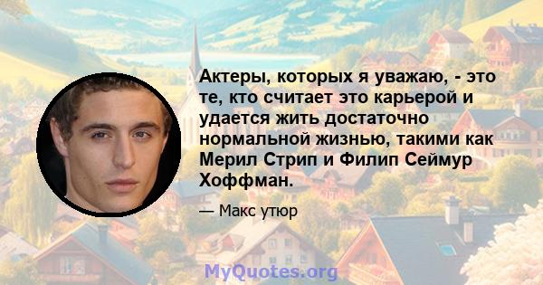 Актеры, которых я уважаю, - это те, кто считает это карьерой и удается жить достаточно нормальной жизнью, такими как Мерил Стрип и Филип Сеймур Хоффман.