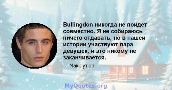 Bullingdon никогда не пойдет совместно. Я не собираюсь ничего отдавать, но в нашей истории участвуют пара девушек, и это никому не заканчивается.