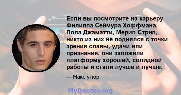 Если вы посмотрите на карьеру Филиппа Сеймура Хоффмана, Пола Джаматти, Мерил Стрип, никто из них не поднялся с точки зрения славы, удачи или признания, они заложили платформу хорошей, солидной работы и стали лучше и