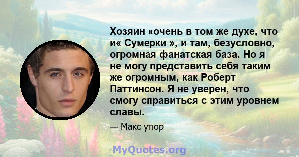 Хозяин «очень в том же духе, что и« Сумерки », и там, безусловно, огромная фанатская база. Но я не могу представить себя таким же огромным, как Роберт Паттинсон. Я не уверен, что смогу справиться с этим уровнем славы.