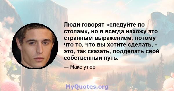 Люди говорят «следуйте по стопам», но я всегда нахожу это странным выражением, потому что то, что вы хотите сделать, - это, так сказать, подделать свой собственный путь.