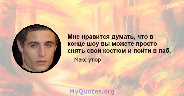 Мне нравится думать, что в конце шоу вы можете просто снять свой костюм и пойти в паб.