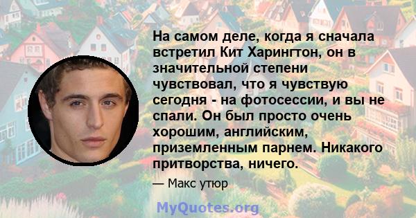 На самом деле, когда я сначала встретил Кит Харингтон, он в значительной степени чувствовал, что я чувствую сегодня - на фотосессии, и вы не спали. Он был просто очень хорошим, английским, приземленным парнем. Никакого