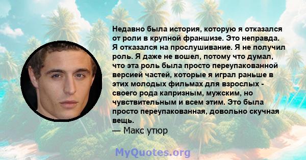 Недавно была история, которую я отказался от роли в крупной франшизе. Это неправда. Я отказался на прослушивание. Я не получил роль. Я даже не вошел, потому что думал, что эта роль была просто переупакованной версией