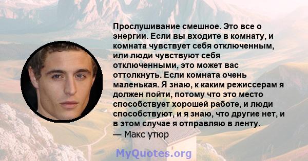 Прослушивание смешное. Это все о энергии. Если вы входите в комнату, и комната чувствует себя отключенным, или люди чувствуют себя отключенными, это может вас оттолкнуть. Если комната очень маленькая. Я знаю, к каким