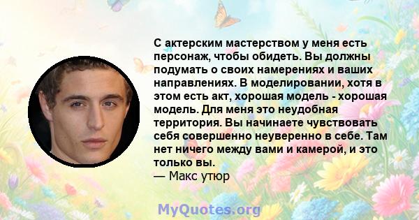 С актерским мастерством у меня есть персонаж, чтобы обидеть. Вы должны подумать о своих намерениях и ваших направлениях. В моделировании, хотя в этом есть акт, хорошая модель - хорошая модель. Для меня это неудобная