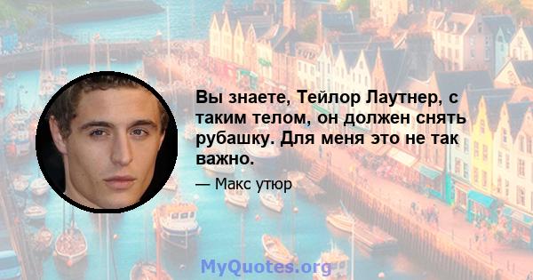 Вы знаете, Тейлор Лаутнер, с таким телом, он должен снять рубашку. Для меня это не так важно.