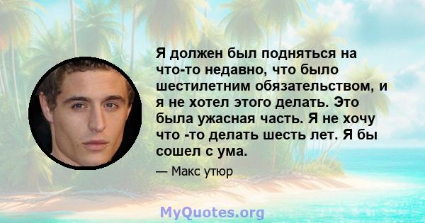 Я должен был подняться на что-то недавно, что было шестилетним обязательством, и я не хотел этого делать. Это была ужасная часть. Я не хочу что -то делать шесть лет. Я бы сошел с ума.