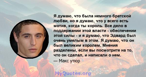 Я думаю, что была немного братской любви, но я думаю, что у всего есть мотив, когда ты король. Все дело в поддержании этой власти - обеспечении этой силы - и я думаю, что Эдвард был очень умелым в этом. Я думаю, что он