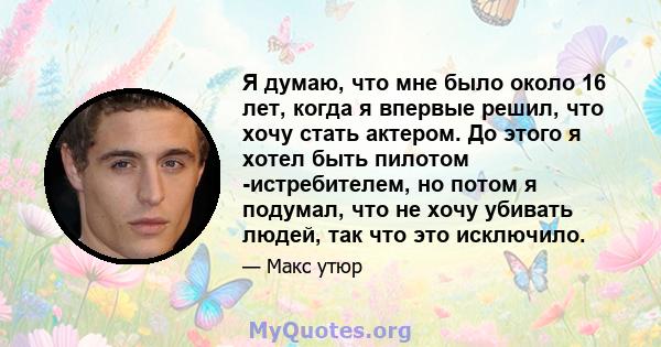 Я думаю, что мне было около 16 лет, когда я впервые решил, что хочу стать актером. До этого я хотел быть пилотом -истребителем, но потом я подумал, что не хочу убивать людей, так что это исключило.