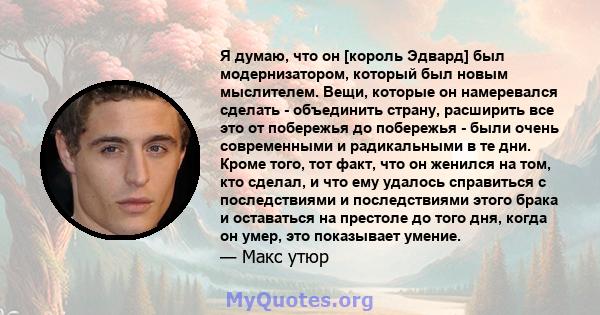 Я думаю, что он [король Эдвард] был модернизатором, который был новым мыслителем. Вещи, которые он намеревался сделать - объединить страну, расширить все это от побережья до побережья - были очень современными и