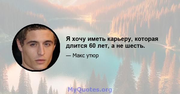 Я хочу иметь карьеру, которая длится 60 лет, а не шесть.