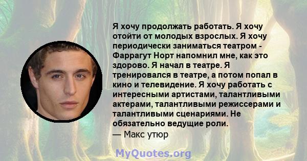 Я хочу продолжать работать. Я хочу отойти от молодых взрослых. Я хочу периодически заниматься театром - Фаррагут Норт напомнил мне, как это здорово. Я начал в театре. Я тренировался в театре, а потом попал в кино и