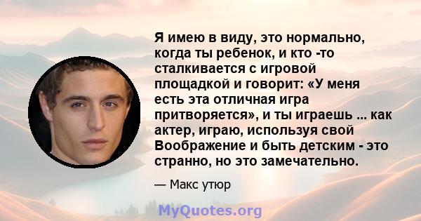 Я имею в виду, это нормально, когда ты ребенок, и кто -то сталкивается с игровой площадкой и говорит: «У меня есть эта отличная игра притворяется», и ты играешь ... как актер, играю, используя свой Воображение и быть