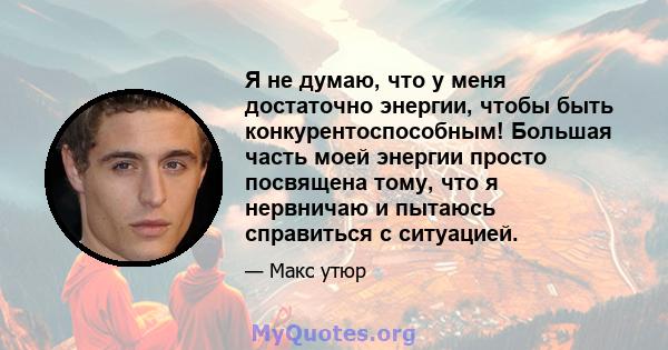 Я не думаю, что у меня достаточно энергии, чтобы быть конкурентоспособным! Большая часть моей энергии просто посвящена тому, что я нервничаю и пытаюсь справиться с ситуацией.