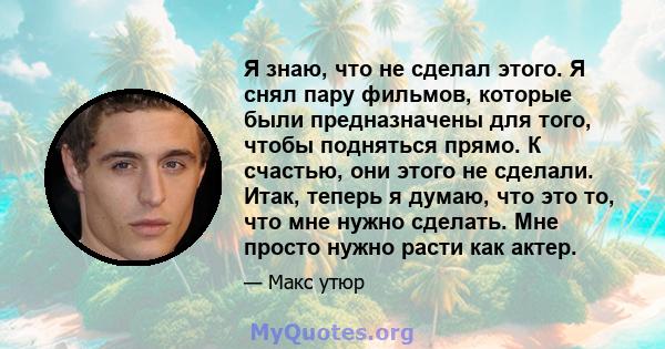 Я знаю, что не сделал этого. Я снял пару фильмов, которые были предназначены для того, чтобы подняться прямо. К счастью, они этого не сделали. Итак, теперь я думаю, что это то, что мне нужно сделать. Мне просто нужно