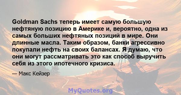 Goldman Sachs теперь имеет самую большую нефтяную позицию в Америке и, вероятно, одна из самых больших нефтяных позиций в мире. Они длинные масла. Таким образом, банки агрессивно покупали нефть на своих балансах. Я