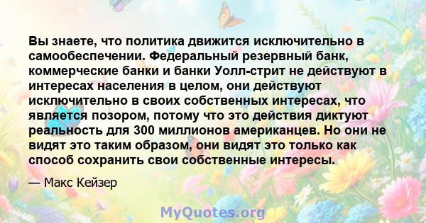 Вы знаете, что политика движится исключительно в самообеспечении. Федеральный резервный банк, коммерческие банки и банки Уолл-стрит не действуют в интересах населения в целом, они действуют исключительно в своих