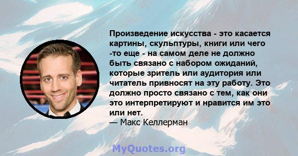 Произведение искусства - это касается картины, скульптуры, книги или чего -то еще - на самом деле не должно быть связано с набором ожиданий, которые зритель или аудитория или читатель привносят на эту работу. Это должно 