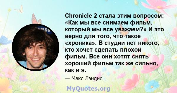 Chronicle 2 стала этим вопросом: «Как мы все снимаем фильм, который мы все уважаем?» И это верно для того, что такое «хроника». В студии нет никого, кто хочет сделать плохой фильм. Все они хотят снять хороший фильм так