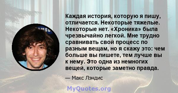 Каждая история, которую я пишу, отличается. Некоторые тяжелые. Некоторые нет. «Хроника» была чрезвычайно легкой. Мне трудно сравнивать свой процесс по разным вещам, но я скажу это: чем больше вы пишете, тем лучше вы к