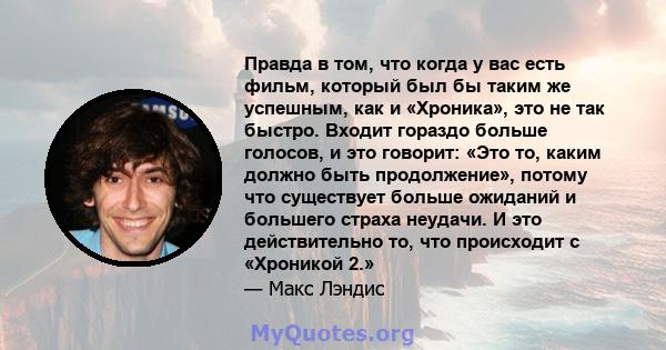 Правда в том, что когда у вас есть фильм, который был бы таким же успешным, как и «Хроника», это не так быстро. Входит гораздо больше голосов, и это говорит: «Это то, каким должно быть продолжение», потому что