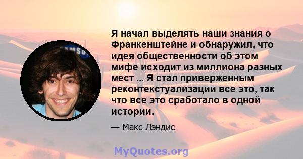 Я начал выделять наши знания о Франкенштейне и обнаружил, что идея общественности об этом мифе исходит из миллиона разных мест ... Я стал приверженным реконтекстуализации все это, так что все это сработало в одной