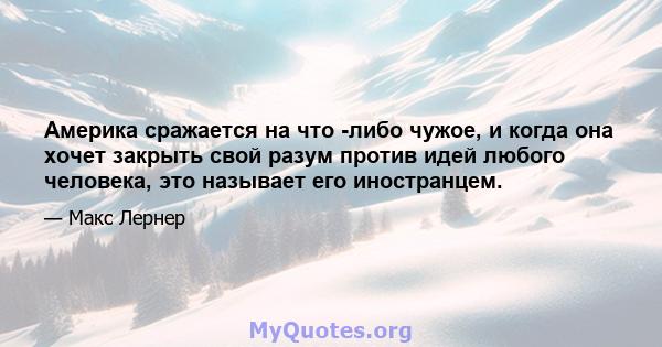 Америка сражается на что -либо чужое, и когда она хочет закрыть свой разум против идей любого человека, это называет его иностранцем.