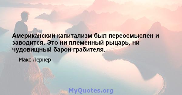 Американский капитализм был переосмыслен и заводится. Это ни племенный рыцарь, ни чудовищный барон грабителя.