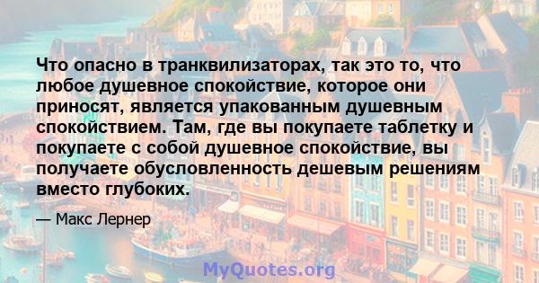 Что опасно в транквилизаторах, так это то, что любое душевное спокойствие, которое они приносят, является упакованным душевным спокойствием. Там, где вы покупаете таблетку и покупаете с собой душевное спокойствие, вы