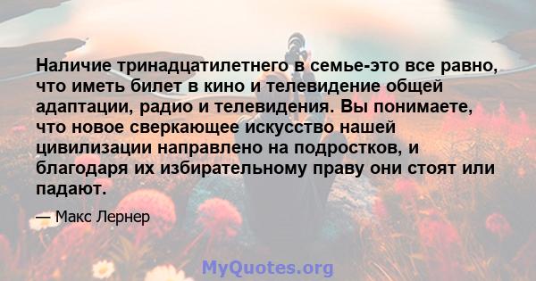 Наличие тринадцатилетнего в семье-это все равно, что иметь билет в кино и телевидение общей адаптации, радио и телевидения. Вы понимаете, что новое сверкающее искусство нашей цивилизации направлено на подростков, и