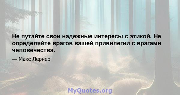 Не путайте свои надежные интересы с этикой. Не определяйте врагов вашей привилегии с врагами человечества.