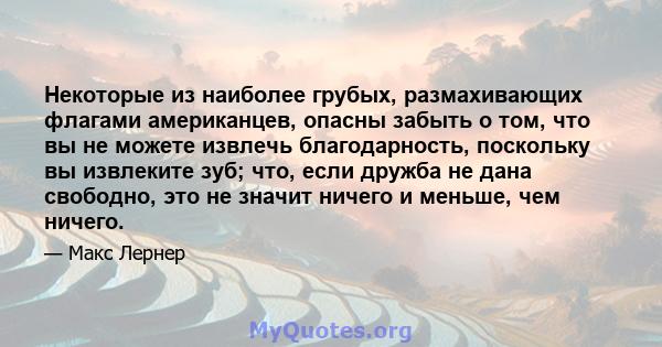 Некоторые из наиболее грубых, размахивающих флагами американцев, опасны забыть о том, что вы не можете извлечь благодарность, поскольку вы извлеките зуб; что, если дружба не дана свободно, это не значит ничего и меньше, 