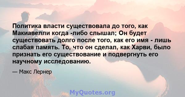 Политика власти существовала до того, как Макиавелли когда -либо слышал; Он будет существовать долго после того, как его имя - лишь слабая память. То, что он сделал, как Харви, было признать его существование и