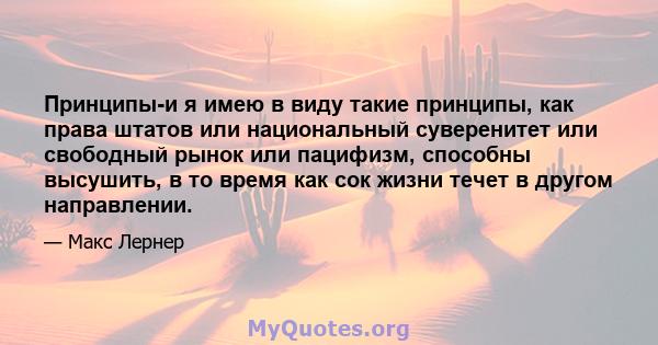 Принципы-и я имею в виду такие принципы, как права штатов или национальный суверенитет или свободный рынок или пацифизм, способны высушить, в то время как сок жизни течет в другом направлении.