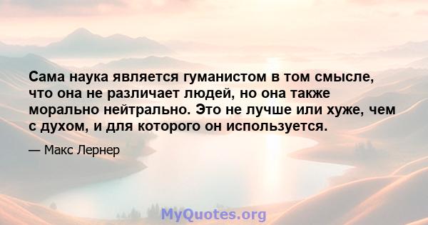 Сама наука является гуманистом в том смысле, что она не различает людей, но она также морально нейтрально. Это не лучше или хуже, чем с духом, и для которого он используется.