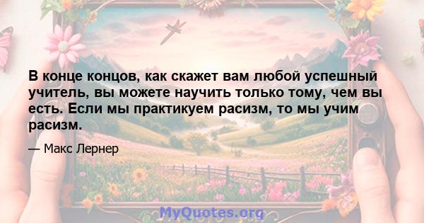 В конце концов, как скажет вам любой успешный учитель, вы можете научить только тому, чем вы есть. Если мы практикуем расизм, то мы учим расизм.