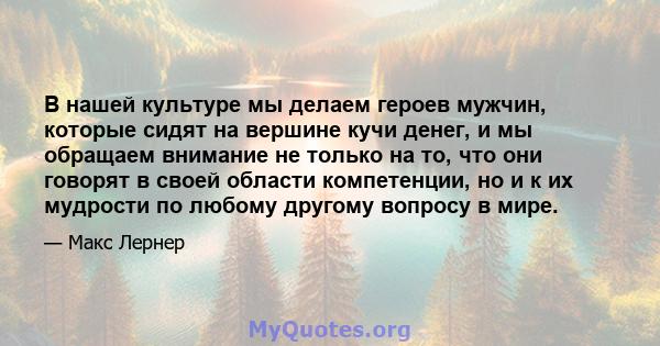 В нашей культуре мы делаем героев мужчин, которые сидят на вершине кучи денег, и мы обращаем внимание не только на то, что они говорят в своей области компетенции, но и к их мудрости по любому другому вопросу в мире.