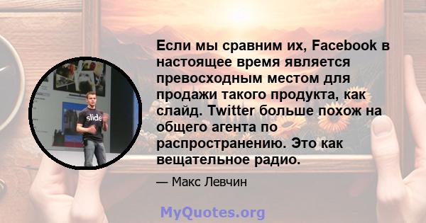 Если мы сравним их, Facebook в настоящее время является превосходным местом для продажи такого продукта, как слайд. Twitter больше похож на общего агента по распространению. Это как вещательное радио.